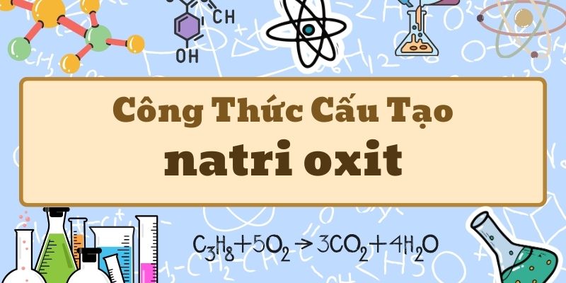 Ghi nhớ công thức hóa học của natri oxit và các tính chất quan trọng